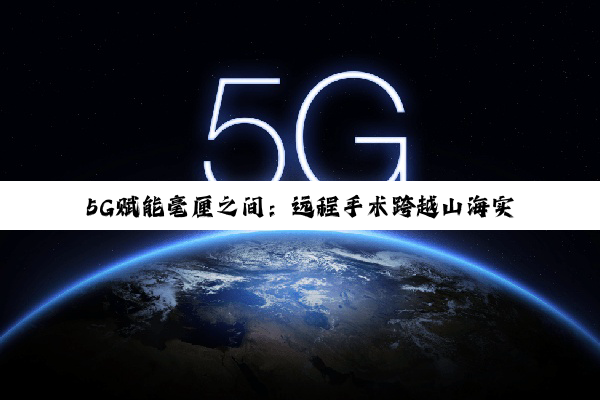 5G赋能毫厘之间：远程手术跨越山海实现无界医疗