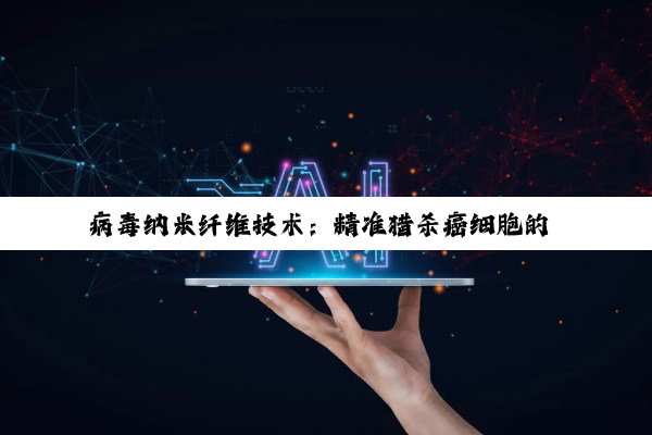 病毒纳米纤维技术：精准猎杀癌细胞的 